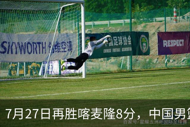7月27日再胜喀麦隆8分，中国男篮团结杯三连胜，四人上双藏惊喜